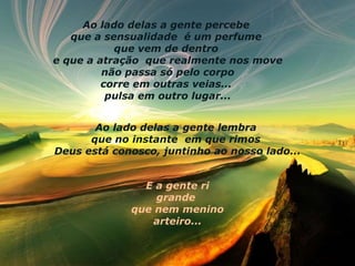 Ao lado delas a gente percebe  que a sensualidade    é um perfume  que vem de dentro  e que a atração    que realmente nos move não passa só pelo corpo  corre em outras veias...  pulsa em outro lugar... Ao lado delas a gente lembra  que no instante    em que rimos  Deus está conosco, juntinho ao nosso lado... E a gente ri grande  que nem menino arteiro... 
