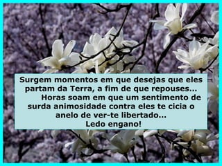 Surgem momentos em que desejas que eles
 partam da Terra, a fim de que repouses...
     Horas soam em que um sentimento de
  surda animosidade contra eles te cicia o
        anelo de ver-te libertado...
               Ledo engano!
 