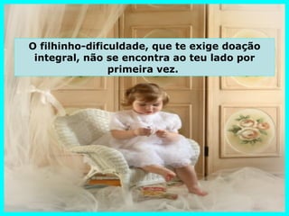 O filhinho-dificuldade, que te exige doação
 integral, não se encontra ao teu lado por
                primeira vez.
 