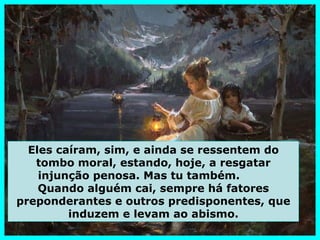 Eles caíram, sim, e ainda se ressentem do
   tombo moral, estando, hoje, a resgatar
    injunção penosa. Mas tu também.
    Quando alguém cai, sempre há fatores
preponderantes e outros predisponentes, que
         induzem e levam ao abismo.
 