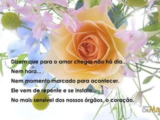 Dizem que para o amor chegar não há dia...Nem hora...Nem momento marcado para acontecer.Ele vem de repente e se instala...No mais sensível dos nossos órgãos, o coração.