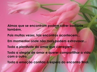 Almas que se encontram podem sofrer bastante também, Pois muitas vezes, tais encontros acontecem...Em momentos onde não mais podem extravasar...Toda a plenitude do amor que carregam...Toda a alegria de amar e querer compartilhar a vida com o outro,Toda a emoção contida à espera do encontro final.