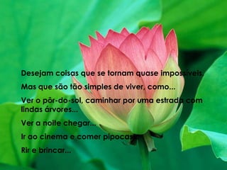 Desejam coisas que se tornam quase impossíveis,Mas que são tão simples de viver, como...Ver o pôr-do-sol, caminhar por uma estrada com lindas árvores...Ver a noite chegar...Ir ao cinema e comer pipocas...Rir e brincar...