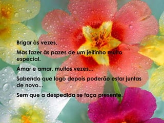 Brigar às vezes,Mas fazer às pazes de um jeitinho muito especial.Amar e amar, muitas vezes...Sabendo que logo depois poderão estar juntas de novo...Sem que a despedida se faça presente.
