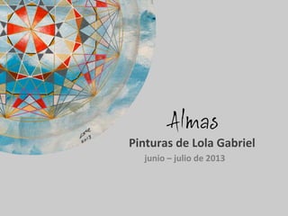 Almas
	
  	
  	
  	
  	
  Pinturas	
  de	
  Lola	
  Gabriel	
  
junio	
  –	
  julio	
  de	
  2013	
  
	
  
 
