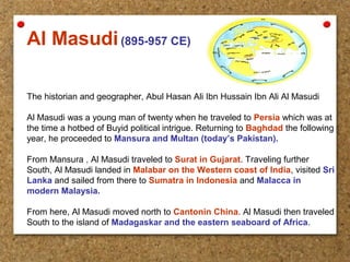 Al Masudi(895-957 CE)
The historian and geographer, Abul Hasan Ali Ibn Hussain Ibn Ali Al Masudi
Al Masudi was a young man of twenty when he traveled to Persia which was at
the time a hotbed of Buyid political intrigue. Returning to Baghdad the following
year, he proceeded to Mansura and Multan (today’s Pakistan).
From Mansura , Al Masudi traveled to Surat in Gujarat. Traveling further
South, Al Masudi landed in Malabar on the Western coast of India, visited Sri
Lanka and sailed from there to Sumatra in Indonesia and Malacca in
modern Malaysia.
From here, Al Masudi moved north to Cantonin China. Al Masudi then traveled
South to the island of Madagaskar and the eastern seaboard of Africa.
 