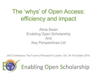 The ‘whys’ of Open Access: efficiency and impact Alma Swan Enabling Open Scholarship And Key Perspectives Ltd JISC Conference: The Future of Research? London, UK, 18-19 October 2010 