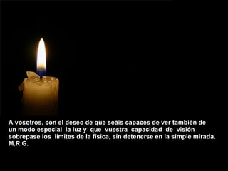 A vosotros, con el deseo de que seáis capaces de ver también de  un modo especial  la luz y  que  vuestra  capacidad  de  visión  sobrepase los  límites de la física, sin detenerse en la simple mirada.  M.R.G.  