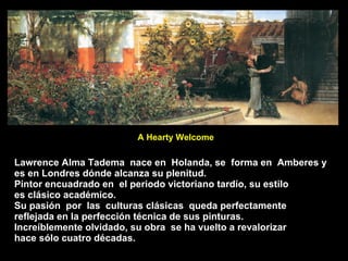 Lawrence Alma Tadema  nace en  Holanda, se  forma en  Amberes y es en Londres dónde alcanza su plenitud. Pintor encuadrado en  el periodo victoriano tardío, su estilo  es clásico académico. Su pasión  por  las  culturas clásicas  queda perfectamente reflejada en la perfección técnica de sus pinturas. Increíblemente olvidado, su obra  se ha vuelto a revalorizar hace sólo cuatro décadas. A Hearty Welcome 
