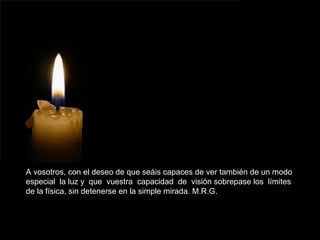 A vosotros, con el deseo de que seáis capaces de ver también de un modo
especial la luz y que vuestra capacidad de visión sobrepase los límites
de la física, sin detenerse en la simple mirada. M.R.G.
 