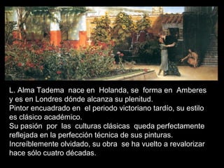 L. Alma Tadema nace en Holanda, se forma en Amberes
y es en Londres dónde alcanza su plenitud.
Pintor encuadrado en el periodo victoriano tardío, su estilo
es clásico académico.
Su pasión por las culturas clásicas queda perfectamente
reflejada en la perfección técnica de sus pinturas.
Increíblemente olvidado, su obra se ha vuelto a revalorizar
hace sólo cuatro décadas.
 