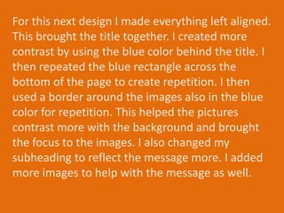 For this next design I made everything left aligned.
This brought the title together. I created more
contrast by using the blue color behind the title. I
then repeated the blue rectangle across the
bottom of the page to create repetition. I then
used a border around the images also in the blue
color for repetition. This helped the pictures
contrast more with the background and brought
the focus to the images. I also changed my
subheading to reflect the message more. I added
more images to help with the message as well.
 