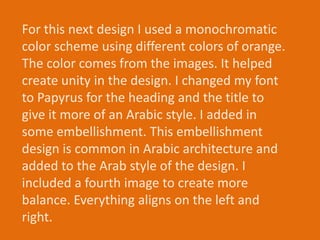 For this next design I used a monochromatic
color scheme using different colors of orange.
The color comes from the images. It helped
create unity in the design. I changed my font
to Papyrus for the heading and the title to
give it more of an Arabic style. I added in
some embellishment. This embellishment
design is common in Arabic architecture and
added to the Arab style of the design. I
included a fourth image to create more
balance. Everything aligns on the left and
right.
 