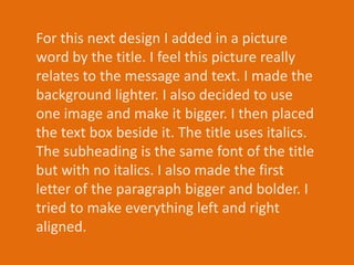 For this next design I added in a picture
word by the title. I feel this picture really
relates to the message and text. I made the
background lighter. I also decided to use
one image and make it bigger. I then placed
the text box beside it. The title uses italics.
The subheading is the same font of the title
but with no italics. I also made the first
letter of the paragraph bigger and bolder. I
tried to make everything left and right
aligned.
 