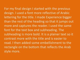 For my final design I started with the previous
design. I used a font more reflective of Arabic
lettering for the title. I made Experience bigger
than the rest of the heading so that it jumps out
more and captures the reader. I used the same
font for the text box and subheading. The
subheading is more bold. It is a plainer text so it
contrast more with the title and is easier to
read. I then added some embellishment to the
rectangle on the bottom that reflects the Arab
style more.
 