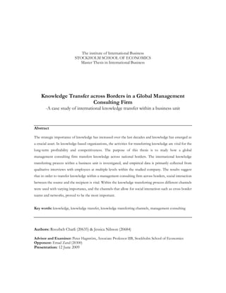 The institute of International Business
                            STOCKHOLM SCHOOL OF ECONOMICS
                              Master Thesis in International Business




    Knowledge Transfer across Borders in a Global Management
                        Consulting Firm
        -A case study of international knowledge transfer within a business unit



Abstract

The strategic importance of knowledge has increased over the last decades and knowledge has emerged as
a crucial asset. In knowledge-based organizations, the activities for transferring knowledge are vital for the
long-term profitability and competitiveness. The purpose of this thesis is to study how a global
management consulting firm transfers knowledge across national borders. The international knowledge
transferring process within a business unit is investigated, and empirical data is primarily collected from
qualitative interviews with employees at multiple levels within the studied company. The results suggest
that in order to transfer knowledge within a management consulting firm across borders, social interaction
between the source and the recipient is vital. Within the knowledge transferring process different channels
were used with varying importance, and the channels that allow for social interaction such as cross border
teams and networks, proved to be the most important.


Key words: knowledge, knowledge transfer, knowledge transferring channels, management consulting




Authors: Roozbeh Charli (20635) & Jessica Nilsson (20684)

Advisor and Examiner: Peter Hagström, Associate Professor IIB, Stockholm School of Economics
Opponent: Emad Zand (20300)
Presentation: 12 June 2009
 