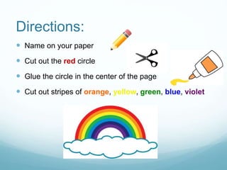 Directions:
 Name on your paper
 Cut out the red circle
 Glue the circle in the center of the page
 Cut out stripes of orange, yellow, green, blue, violet
 