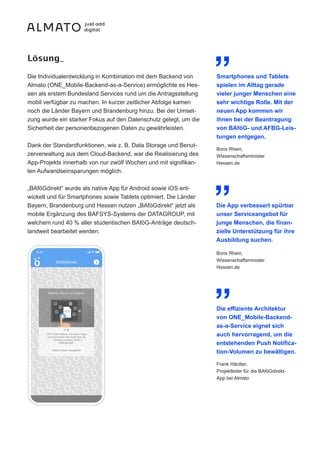 Die Individualentwicklung in Kombination mit dem Backend von
Almato (ONE_Mobile-Backend-as-a-Service) ermöglichte es Hes-
sen als erstem Bundesland Services rund um die Antragsstellung
mobil verfügbar zu machen. In kurzer zeitlicher Abfolge kamen
noch die Länder Bayern und Brandenburg hinzu. Bei der Umset-
zung wurde ein starker Fokus auf den Datenschutz gelegt, um die
Sicherheit der personenbezogenen Daten zu gewährleisten.
Dank der Standardfunktionen, wie z. B. Data Storage und Benut-
zerverwaltung aus dem Cloud-Backend, war die Realisierung des
App-Projekts innerhalb von nur zwölf Wochen und mit signifikan-
ten Aufwandseinsparungen möglich.
„BAföGdirekt“ wurde als native App für Android sowie iOS ent-
wickelt und für Smartphones sowie Tablets optimiert. Die Länder
Bayern, Brandenburg und Hessen nutzen „BAföGdirekt“ jetzt als
mobile Ergänzung des BAFSYS-Systems der DATAGROUP, mit
welchem rund 40 % aller studentischen BAföG-Anträge deutsch-
landweit bearbeitet werden.
Lösung_ „
Boris Rhein,
Wissenschaftsminister
Hessen.de
Smartphones und Tablets
spielen im Alltag gerade
vieler junger Menschen eine
sehr wichtige Rolle. Mit der
neuen App kommen wir
ihnen bei der Beantragung
von BAföG- und AFBG-Leis-
tungen entgegen.
„
Boris Rhein,
Wissenschaftsminister
Hessen.de
Die App verbessert spürbar
unser Serviceangebot für
junge Menschen, die finan-
zielle Unterstützung für ihre
Ausbildung suchen.
„
Frank Härdter,
Projektleiter für die BAföGdirekt-
App bei Almato
Die effiziente Architektur
von ONE_Mobile-Backend-
as-a-Service eignet sich
auch hervorragend, um die
entstehenden Push Notifica-
tion-Volumen zu bewältigen.
 