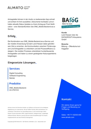 Antragsteller können in der intuitiv zu bedienenden App schnell
und einfach ihr Amt auswählen, Dokumente hochladen und er-
halten aktuelle Status Updates zu ihrem Antrag per Push Notifi-
cation – eine Standardfunktion des ONE_Mobile-Backend-as-a-
Service.
Erfolg_
Die Kombination aus ONE_Mobile-Backend-as-a-Service und
der mobilen Anwendung hat dem Land Hessen dabei geholfen
sein Ziel zu erreichen, die Kommunikation zwischen Förderungs-
amt und Antragsteller zu erleichtern und die Prozesseffizienz zu
steigern. Die mobilen Prozesse unterstützen hunderttausende
Antragsteller und haben zu einem gesteigerten Nutzungserlebnis
beigetragen.
Almato ist einer der führenden Anbieter von Software und Services für die intelligente
Digitalisierung von Unternehmen. Mit der Plattform Almato ONE automatisieren und
mobilisieren Unternehmen ihre Geschäftsprozesse. Zu den Anwendungen zählen
Robotic Process Automation (RPA), Digital Assistants, intelligente Apps, vorgefertigte
Software-Roboter, Machine Learning Services sowie Komplettlösungen für einzelne
Aufgabenbereiche wie etwa Workforce Management.
Copyright @ 2020 Almato AG - Alle Rechte vorbehalten. (2.5) - www.almato.com
Kontakt
Wir stehen Ihnen gerne für
Fragen und Beratung zur
Verfügung.
Sales: +49 711 62030-400
www.almato.com
Kunde
Land Hessen über die
DATAGROUP Infosystems
GmbH
Branche
Bildung – Öffentliche Auf-
traggeber
Eingesetzte Lösungen_
Services
Digital Consulting
Software Engineering
Betrieb
Produkte
ONE_Mobile-Backend-
as-a-Service
 