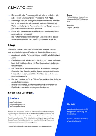 Almato ist einer der führenden Anbieter von Software und Services für die intelligente
Digitalisierung von Unternehmen. Mit der Plattform Almato ONE automatisieren und
mobilisieren Unternehmen ihre Geschäftsprozesse. Zu den Anwendungen zählen
Robotic Process Automation (RPA), Digital Assistants, intelligente Apps, vorgefertigte
Software-Roboter, Machine Learning Services sowie Komplettlösungen für einzelne
Aufgabenbereiche wie etwa Workforce Management.
Copyright @ 2020 Almato AG - Alle Rechte vorbehalten. (2.5) - www.almato.com
Kontakt
Wir stehen Ihnen gerne für
Fragen und Beratung zur
Verfügung.
Sales: +49 711 62030-400
www.almato.com
- Keine zusätzliche Entwicklungsinfrastruktur erforderlich, wie
z. B. bei der Entwicklung von Progressive-Web-Apps.
- Mit Google steht ein wichtiger Anbieter hinter Flutter. Die Risi-
ken in Bezug auf die Nachhaltigkeit und Langfristigkeit der
Weiterentwicklung des Frameworks wird bei Google als gerin-
ger als bei anderen Ansätzen bewertet.
- Flutter wird von einer wachsenden Anzahl von Entwicklungs-
organisationen eingesetzt.
- Die Performance der entstehenden Apps ist deutlich besser
als bei webbasierten oder JavaScript-basierten Ansätzen.
Erfolg_
Durch den Einsatz von Flutter für die Cross-Platform-Entwick-
lung wurden bei unserem Kunden die folgenden Ziele erreicht:
- Annähernd gleiche Performance und Usability wie bei nativen
Apps.
- Komfortmerkmale wie Face-ID oder Touch-ID sowie veränder-
bare Settings über externe Konfigurationsdateien sind erhal-
ten geblieben.
- Der bestehende Distributionsweg für Apps beim Kunden per
Enterprise App Store im Mobile-Device-Management konnte
beibehalten werden, sowohl für Pilot-User als auch für den
produktiven Rollout.
- Die vom Kunden benötigte Offline-Fähigkeit konnte vollständig
gewährleistet werden.
- Bereits existierende, plattformspezifische Bibliotheken des
Kunden konnten weiterhin eingebunden werden.
Eingesetzte Lösungen_
Services
App-Entwicklung
Software-Engineering
Technologieberatung
Kunde
Weltweit tätiges Unternehmen
mit mehr als 50.000 Mitarbei-
tern
Branche
Logistik & Handel
 