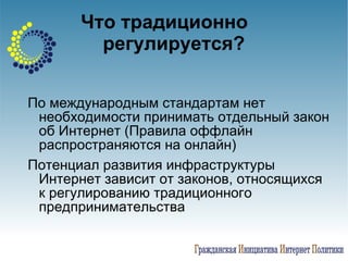 Что традиционно  регулируется? По международным стандартам нет необходимости принимать отдельный закон об Интернет (Правила оффлайн распространяются на онлайн)   Потенциал развития инфраструктуры Интернет зависит от законов, относящихся к регулированию традиционного предпринимательства 