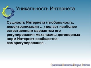 Уникальность Интернета Сущность Интернета (глобальность, децентрализация …) делает наиболее естественным вариантом его регулирования механизмы договорных норм Интернет-сообщества- саморегулирование .   