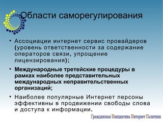 Области саморегулирования Ассоциации интернет сервис провайдеров (уровень ответственности за содержание операторов связи, упрощение лицензирования); Международные третейские процедуры в рамках наиболее представительных международных неправительственных организаций; Наиболее популярные Интернет персоны эффективны в продвижении свободы слова и доступа к информации.  