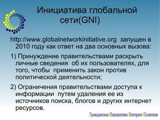 Инициатива глобальной сети( GNI) http://www.globalnetworkinitiative.org  запущен в 2010 году как ответ на два основных вызова: 1) Принуждение правительствами раскрыть личные сведения  об их пользователях, для того, чтобы  применить закон против политической деятельности; 2) Ограничения правительствами доступа к информации  путем удаления ее из источников поиска, блогов и других интернет ресурсов.  