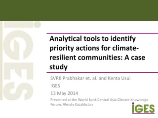 Analytical tools to identify
priority actions for climate-
resilient communities: A case
study
SVRK Prabhakar et. al. and Kenta Usui
IGES
13 May 2014
Presented at the World Bank Central Asia Climate Knowledge
Forum, Almaty Kazakhstan
 