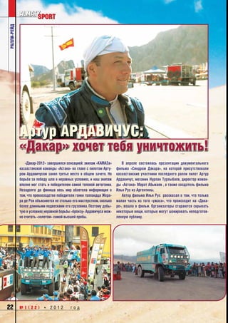 ралли-рейд




             Артур Ардавичус:
             «Дакар» хочет тебя уничтожить!
                 «Дакар-2012» завершился сенсацией: экипаж «КАМАЗа»         В апреле состоялась презентация документального
             казахстанской команды «Астана» во главе с пилотом Арту-     фильма «Синдром Дакара», на которой присутствовали
             ром Ардавичусом занял третье место в общем зачете. Но       казахстанские участники последнего ралли пилот Артур
             борьба за победу шла в неравных условиях, и наш экипаж      Ардавичус, механик Нурлан Турлыбаев, директор коман-
             вполне мог стать и победителем самой топовой автогонки.     ды «Астана» Марат Абыкаев , а также создатель фильма
             Незадолго до финиша весь мир облетела информация о          Илья Рус из Аргентины.  
             том, что превосходство победителя гонки голландца Жера-        Автор фильма Илья Рус  рассказал о том, что только
             ра де Роя объясняется не столько его мастерством, сколько   малая часть из того «ужаса», что происходит на «Дака-
             более длинными подвесками его грузовика. Поэтому добы-      ре», вошла в фильм. Организаторы стараются скрывать
             тую в условиях неравной борьбы «бронзу» Ардавичуса мож-     некоторые вещи, которые могут шокировать неподготов-
             но считать «золотом» самой высшей пробы.                    ленную публику.




22           №1(22) * 2012                  год
 