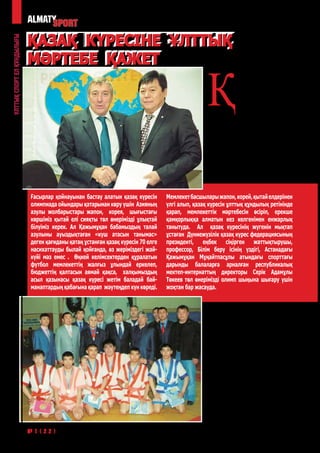 ҚАЗАҚ КҮРЕСІНЕ ҰЛТТЫҚ
Ұлттық спорт ел құндылығы




                            МӘРТЕБЕ ҚАЖЕТ

                                                                                                  Қ
                                                                                                              азақ халқының қанымен
                                                                                                              қайнасып, тағдырымен
                                                                                                              тамырласып жатқан
                                                                                                              қазақ күрес өнерінің
                                                                                                              тарихы тым тереңде.
                                                                                                  Қазақ күресін зерттеп жүрген ғалым,
                                                                                                  «Қазақтың спорт және туризм»
                                                                                                  академиясының вице- президенті
                                                                                                  Елемес Әлімханұлының еңбектеріне
                                                                                                  сүйенсек, б.з.д  371-381 жылдар
                                                                                                  аралығында ғұндар тайпасының
                                                                                                  патшасы Баламбер өзiнiң жеңiстерiне
                                                                                                  байланысты үлкен жиын-той өткiзiп,
                                                                                                  оның бiр бөлiгiн ат жарыс, палуан
                                                                                                  күресi, садақ ату, найза лақтыру


                            Ғасырлар қойнауынан бастау алатын қазақ күресін       Мемлекет басшылары жапон, корей, қытай елдерінен
                            олимпиада ойындары қатарынан көру үшін Азияның        үлгі алып, қазақ күресін ұлттық құндылық ретінінде
                            азулы жолбарыстары жапон, корея, шығыстағы            қарап, мемлекеттік мәртебесін өсіріп, ерекше
                            көршіміз қытай елі сияқты төл өнерімізді ұлықтай      қамқорлыққа алматын кез келгенімен енжарлық
                            білуіміз керек. Ал Қажымұқан бабамыздың талай         танытуда. Ал қазақ күресінің жүгенін мықтап
                            азулыны ауыздықтаған «күш атасын танымас»             ұстаған Дүниежүзілік қазақ күрес федерациясының
                            деген қағиданы қатаң ұстанған қазақ күресін 70 елге   президенті, еңбек сіңірген жаттықтырушы,
                            насихаттауды былай қойғанда, өз жеріміздегі жай-      профессор, Білім беру ісінің үздігі, Астанадағы
                            күйі мәз емес . Өңкей келімсектерден құралатын        Қажымұқан Мұңайтпасұлы атындағы спорттағы
                            футбол мемлекеттің жалғыз ұлындай еркелеп,            дарынды балаларға арналған республикалық
                            бюджеттің қалтасын аямай қақса, халқымыздың           мектеп-интернаттың директоры Серік Адамұлы
                            асыл қазынасы қазақ күресі жетім баладай бай-         Төкеев төл өнерімізді олимп шыңына шығару үшін
                            манаптардың қабағына қарап жәутеңдеп күн көреді.      жоқтан бар жасауда.



                                                                                                  секiлдi спорт түрлерiне арнаған.
                                                                                                  Спорт өнерін тұмардай қадір
                                                                                                  тұтатын жапондықтар өздерінің
                                                                                                  дзю-до, каратэ, сумо күресін,
                                                                                                  корейлер таэквондоны, қытайлар
                                                                                                  кунг-фу, ушу ұлттық спорт түрлерін
                                                                                                  бүгінде дүниежүзіне мойындатса,
                                                                                                  халқымыздың көне өнері қазақ
                                                                                                  күресін «қолда барда алтынның қадірі
                                                                                                  жоққа» салып келеміз.
                                                                                                     Қазақ күресінің тамырына тек
                                                                                                  қана 2000 жылы қан жүгіре бастады.
                                                                                                  Оның өзіне еліміздегі спорт саласы
                                                                                                  басшылығына «спорт десе ішкен
                                                                                                  асын жерге қоятын», халқымыздың
                                                                                                  даңқты балуаны Даулет Болатұлы

50                          №1(22) * 2012              год
 