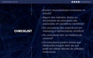 /andrelmiceliandrelmiceli.com.br
CHECKLIST
•	Existem neurocientistas envolvidos no
estudo?
•	Alguns dos métodos, dados ou
ferramentas da consultoria são
publicados em periódicos científicos?
•	Os consultores têm experiência em
marketing e conhecimento científico?
•	Os consultores têm um histórico de
sucesso?
•	Os consultores podem provar que
oferecerão insights além do que
pode ser obtido através de métodos
tradicionais.
 