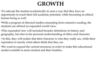 •To educate the student academically in such a way that they have an
opportunity to reach their full academic potential, while becoming an ethical
human being as well.
•With a program of directed studies emanating from extensive reading, the
students are offered an expanded world view.
•This expanded view will included broader definitions in history and
geography, but also in the personal understanding of ethics and character.
• In this, they will realize that their character is who they really are, while their
reputation is merely what others think that they are.
•We want to expand the current resources in order to make this educational
model available to more student and their families.
 
