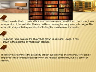 When it was decided to create a library and resource center, in addition to the school,it was
an expansion of the work that Al-Maun had been pursuing for many years in Las Vegas. This
work with a 20 year history, consisted of looking for ways to serve the public.
The library now advances the possibility of both public service and influence, for it can be
employed to rise consciousness not only of the religious community, but as a center of
learning.
Beginning from scratch, the library has grown in size and usage. It has
grown in the potential of what it can produce.
The Library
 