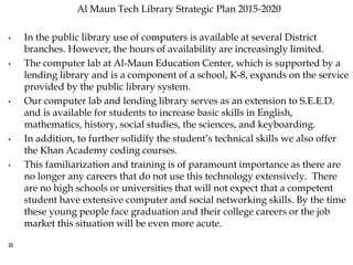 Al Maun Tech Library Strategic Plan 2015-2020
• In the public library use of computers is available at several District
branches. However, the hours of availability are increasingly limited.
• The computer lab at Al-Maun Education Center, which is supported by a
lending library and is a component of a school, K-8, expands on the service
provided by the public library system.
• Our computer lab and lending library serves as an extension to S.E.E.D.
and is available for students to increase basic skills in English,
mathematics, history, social studies, the sciences, and keyboarding.
• In addition, to further solidify the student’s technical skills we also offer
the Khan Academy coding courses.
• This familiarization and training is of paramount importance as there are
no longer any careers that do not use this technology extensively. There
are no high schools or universities that will not expect that a competent
student have extensive computer and social networking skills. By the time
these young people face graduation and their college careers or the job
market this situation will be even more acute.

 