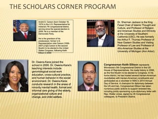 THE SCHOLARS CORNER PROGRAM
Dr. Sherman Jackson is the King
Faisal Chair of Islamic Thought and
Culture, and Professor of Religion
and American Studies and Ethnicity
at the University of Southern
California (USC). He was formerly
the Arthur F. Thurnau Professor of
Near Eastern Studies and Visiting
Professor of Law and Professor of
Afro-American Studies at the
University of Michigan (Ann Arbor).
Dr. Owens-Kane joined the
school in 2000. Dr. Owens-Kane's
teaching interests include
gerontological social work
education, cross-cultural practice,
and human behavior in the social
environment. Dr. Owens-Kane
conducts research in the areas of
minority mental health, formal and
informal care giving of the elderly,
organizational culture and
change, and child welfare.
Congressman Keith Ellison represents
Minnesota’s 5th Congressional District in the US
House of Representatives. He made history in 2006,
as the first Muslim to be elected to Congress. In his
home district, he has hosted several Iranian-American
roundtables with Iranian-American constituents and
participated as a volunteer in NIAC’s 2014 Annual
Day of Service. A champion for diplomacy between
the US and Iran, Congressman Ellison has taken
numerous public actions to support renewed ties,
including jointly sponsoring a pro-diplomacy letter with
Rep. Walter Jones, signed by 35 Congressional
colleagues, to President Obama.
André D. Carson (born October 16,
1974) is the U.S. Representative for
Indiana's 7th congressional district,
serving since the special election in
2008. He is a member of the
Democratic Party.
He is the grandson of his
predecessor, former U.S.
Representative Julia Carson (1938–
2007).[1][2] Carson is the second
Muslim to be elected to the United
States Congress, following Keith
Ellison in 2006
 