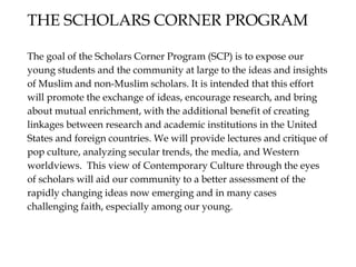 The goal of the Scholars Corner Program (SCP) is to expose our
young students and the community at large to the ideas and insights
of Muslim and non-Muslim scholars. It is intended that this effort
will promote the exchange of ideas, encourage research, and bring
about mutual enrichment, with the additional benefit of creating
linkages between research and academic institutions in the United
States and foreign countries. We will provide lectures and critique of
pop culture, analyzing secular trends, the media, and Western
worldviews. This view of Contemporary Culture through the eyes
of scholars will aid our community to a better assessment of the
rapidly changing ideas now emerging and in many cases
challenging faith, especially among our young.
THE SCHOLARS CORNER PROGRAM
 