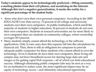 Today's students appear to be technologically proficient—IMing constantly,
e-mailing photos from their cell phones, and socializing on the Internet.
Although this isn't a negative generalization, it masks the reality for a
significant percentage of the student body:
 those who don't own their own personal computers. According to the 2005
EDUCAUSE Core Data survey, 72 percent of all college and university
students own their own computers. At public institutions, which enroll the
majority of students in higher education, 36 percent of students do not own
their own computers. Students at research universities are far more likely to
own computers than are students at community colleges, where ownership
averages 38.5 percent.
 Many students simply cannot afford the technology or the software
applications. Only in rare cases does this expense fall into the calculations for
financial aid. Thus, there is still an obligation for campuses to provide
adequate public computers for those students who cannot afford to own the
technology. Even if students do have their own computers, those living off-
campus may not have broadband access for sharing large data sets and
images or for getting rapid Web response—all of which can limit educational
success. Although eliminating public computer labs may be seen as a way
for an institution to reduce costs, the more significant impact may be on
equity of technology access—and ultimately educational opportunity.
 