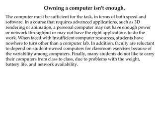 Owning a computer isn't enough.
The computer must be sufficient for the task, in terms of both speed and
software. In a course that requires advanced applications, such as 3D
rendering or animation, a personal computer may not have enough power
or network throughput or may not have the right applications to do the
work. When faced with insufficient computer resources, students have
nowhere to turn other than a computer lab. In addition, faculty are reluctant
to depend on student-owned computers for classroom exercises because of
the variability among computers. Finally, many students do not like to carry
their computers from class to class, due to problems with the weight,
battery life, and network availability.
 