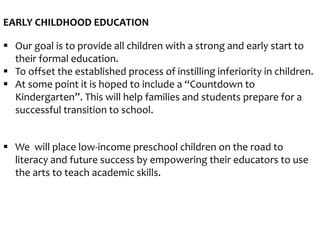 EARLY CHILDHOOD EDUCATION
 Our goal is to provide all children with a strong and early start to
their formal education.
 To offset the established process of instilling inferiority in children.
 At some point it is hoped to include a “Countdown to
Kindergarten”. This will help families and students prepare for a
successful transition to school.
 We will place low-income preschool children on the road to
literacy and future success by empowering their educators to use
the arts to teach academic skills.
 