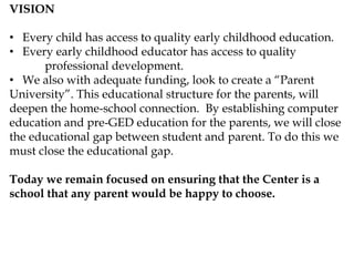 VISION
• Every child has access to quality early childhood education.
• Every early childhood educator has access to quality
professional development.
• We also with adequate funding, look to create a “Parent
University”. This educational structure for the parents, will
deepen the home-school connection. By establishing computer
education and pre-GED education for the parents, we will close
the educational gap between student and parent. To do this we
must close the educational gap.
Today we remain focused on ensuring that the Center is a
school that any parent would be happy to choose.
 