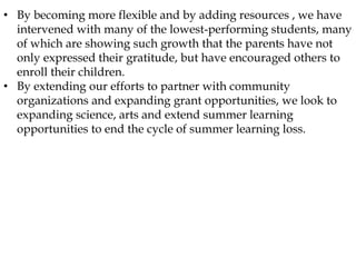• By becoming more flexible and by adding resources , we have
intervened with many of the lowest-performing students, many
of which are showing such growth that the parents have not
only expressed their gratitude, but have encouraged others to
enroll their children.
• By extending our efforts to partner with community
organizations and expanding grant opportunities, we look to
expanding science, arts and extend summer learning
opportunities to end the cycle of summer learning loss.
 