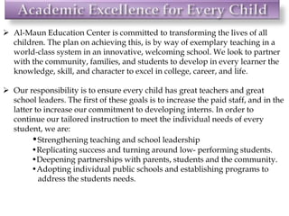 Al-Maun Education Center is committed to transforming the lives of all
children. The plan on achieving this, is by way of exemplary teaching in a
world-class system in an innovative, welcoming school. We look to partner
with the community, families, and students to develop in every learner the
knowledge, skill, and character to excel in college, career, and life.
 Our responsibility is to ensure every child has great teachers and great
school leaders. The first of these goals is to increase the paid staff, and in the
latter to increase our commitment to developing interns. In order to
continue our tailored instruction to meet the individual needs of every
student, we are:
•Strengthening teaching and school leadership
•Replicating success and turning around low- performing students.
•Deepening partnerships with parents, students and the community.
•Adopting individual public schools and establishing programs to
address the students needs.
 