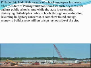 Philadelphia laid off thousands of school employees last week
after the State of Pennsylvania continued its austerity measures
against public schools. And while the state is essentially
destroying Philadelphia public schools through under-funding
(claiming budgetary concerns), it somehow found enough
money to build a $400 million prison just outside of the city.
 