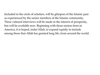 Included in the circle of scholars, will be glimpses of the Islamic past
as experienced by the senior members of the Islamic community.
These videoed interviews will be made in the interest of prosperity,
but will be available now. Beginning with those seniors born in
America, it is hoped, insha’Allah, to expand rapidly to include
among those that Allah has granted long life, from around the world.
 