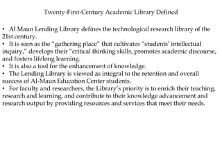 • Al Maun Lending Library defines the technological research library of the
21st century.
• It is seen as the “gathering place” that cultivates “students’ intellectual
inquiry,” develops their “critical thinking skills, promotes academic discourse,
and fosters lifelong learning.
• It is also a tool for the enhancement of knowledge.
• The Lending Library is viewed as integral to the retention and overall
success of Al-Maun Education Center students.
• For faculty and researchers, the Library’s priority is to enrich their teaching,
research and learning, and contribute to their knowledge advancement and
research output by providing resources and services that meet their needs.
 