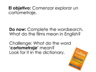 El objetivo: Comenzar explorar un 
cortometraje. 
Do now: Complete the wordsearch. 
What do the films mean in English? 
Challenge: What do the word 
‘cortometraje’ mean? 
Look for it in the dictionary. 
 