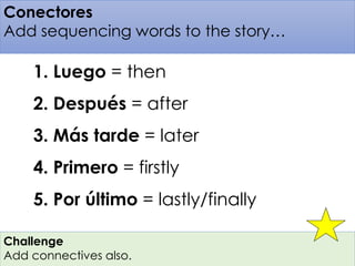 Conectores 
Add sequencing words to the story… 
1. Luego = then 
2. Después = after 
3. Más tarde = later 
4. Primero = firstly 
5. Por último = lastly/finally 
Challenge 
Add connectives also. 
 