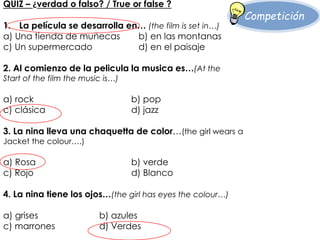 Competición 
QUIZ – ¿verdad o falso? / True or false ? 
1. La película se desarrolla en… (the film is set in…) 
a) Una tienda de muñecas b) en las montanas 
c) Un supermercado d) en el paisaje 
2. Al comienzo de la pelicula la musica es…(At the 
Start of the film the music is…) 
a) rock b) pop 
c) clásica d) jazz 
3. La nina lleva una chaquetta de color…(the girl wears a 
Jacket the colour….) 
a) Rosa b) verde 
c) Rojo d) Blanco 
4. La nina tiene los ojos…(the girl has eyes the colour…) 
a) grises b) azules 
c) marrones d) Verdes 
 