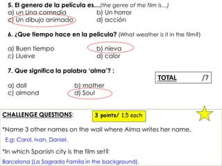 5. El genero de la película es…(the genre of the film is…) 
a) un Una comedia b) Un horror 
c) Un dibujo animado d) acción 
6. ¿Que tiempo hace en la pelicula? (What weather is it in the film?) 
a) Buen tiempo b) nieva 
c) Llueve d) calor 
7. Que significa la palabra ‘alma’? : 
a) doll b) mother 
c) almond d) Soul 
CHALLENGE QUESTIONS: 
3 points/ 1.5 each 
*Name 3 other names on the wall where Alma writes her name. 
E.g: Carol, Ivan, Daniel. 
*In which Spanish city is the film set? 
TOTAL /7 
Barcelona (La Sagrada Famila in the background). 
